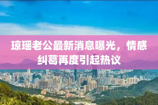瓊瑤老公最新消息曝光，情感糾葛再度引起熱議