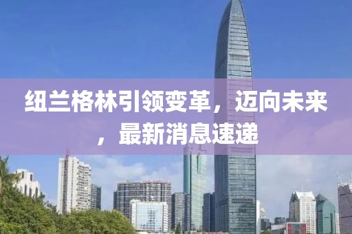 紐蘭格林引領(lǐng)變革，邁向未來，最新消息速遞