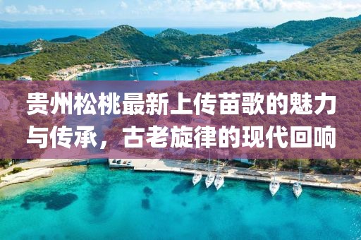 貴州松桃最新上傳苗歌的魅力與傳承，古老旋律的現(xiàn)代回響