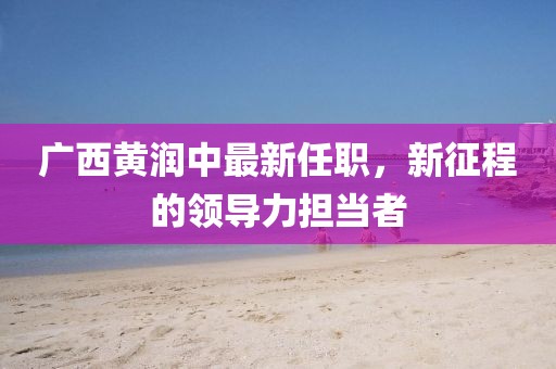 廣西黃潤中最新任職，新征程的領(lǐng)導(dǎo)力擔(dān)當(dāng)者