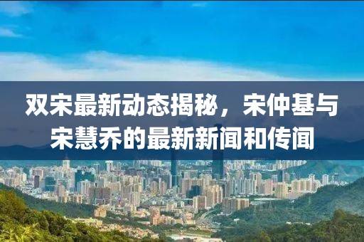 雙宋最新動態(tài)揭秘，宋仲基與宋慧喬的最新新聞和傳聞
