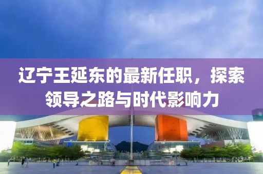 遼寧王延?xùn)|的最新任職，探索領(lǐng)導(dǎo)之路與時代影響力