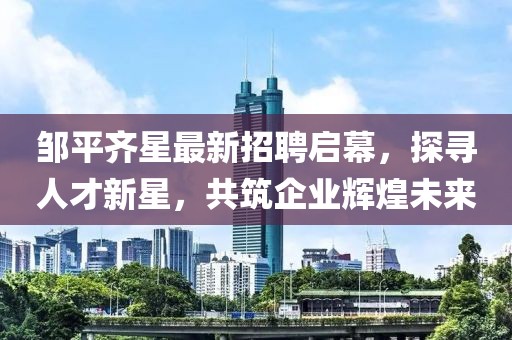 鄒平齊星最新招聘啟幕，探尋人才新星，共筑企業(yè)輝煌未來