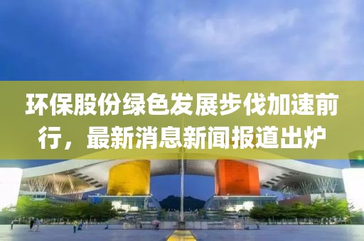 環(huán)保股份綠色發(fā)展步伐加速前行，最新消息新聞報(bào)道出爐