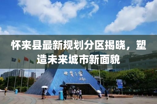 懷來(lái)縣最新規(guī)劃分區(qū)揭曉，塑造未來(lái)城市新面貌