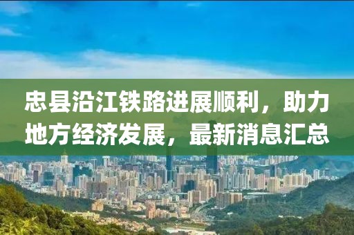 忠縣沿江鐵路進(jìn)展順利，助力地方經(jīng)濟(jì)發(fā)展，最新消息匯總