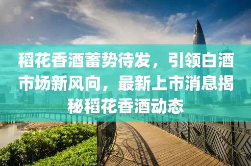 稻花香酒蓄勢待發(fā)，引領(lǐng)白酒市場新風向，最新上市消息揭秘稻花香酒動態(tài)