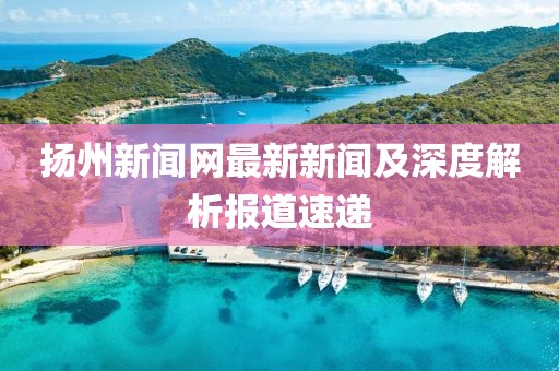 揚州新聞網(wǎng)最新新聞及深度解析報道速遞