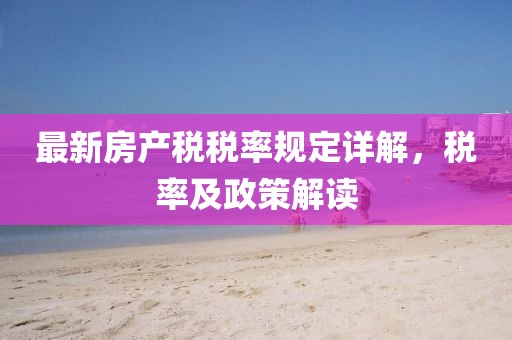 最新房產(chǎn)稅稅率規(guī)定詳解，稅率及政策解讀