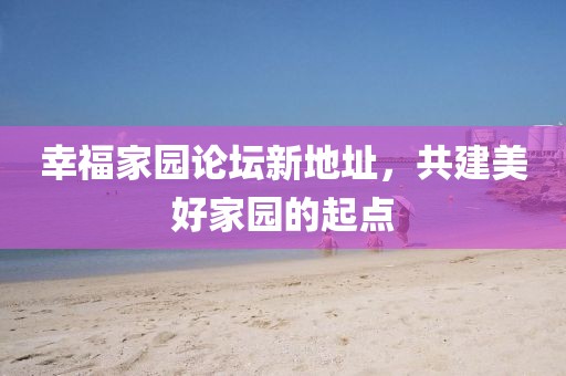 幸福家園論壇新地址，共建美好家園的起點(diǎn)