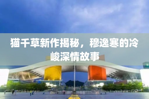 貓千草新作揭秘，穆逸寒的冷峻深情故事
