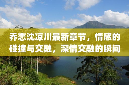 喬戀沈涼川最新章節(jié)，情感的碰撞與交融，深情交融的瞬間
