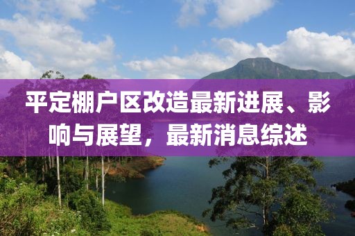 平定棚戶區(qū)改造最新進(jìn)展、影響與展望，最新消息綜述