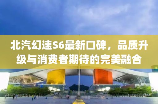 北汽幻速S6最新口碑，品質(zhì)升級(jí)與消費(fèi)者期待的完美融合