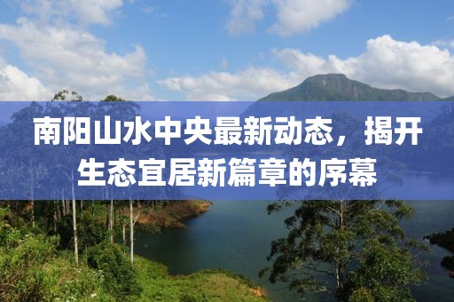南陽山水中央最新動態(tài)，揭開生態(tài)宜居新篇章的序幕