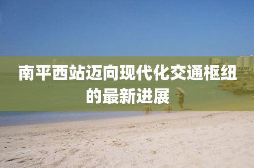 南平西站邁向現(xiàn)代化交通樞紐的最新進展
