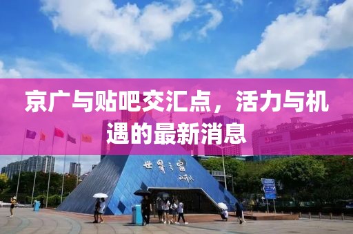 京廣與貼吧交匯點(diǎn)，活力與機(jī)遇的最新消息