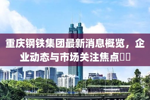 重慶鋼鐵集團最新消息概覽，企業(yè)動態(tài)與市場關(guān)注焦點??