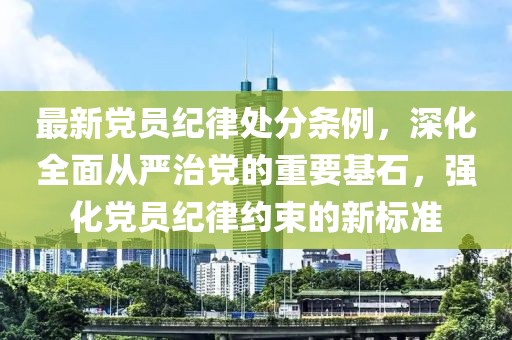 最新黨員紀律處分條例，深化全面從嚴治黨的重要基石，強化黨員紀律約束的新標準
