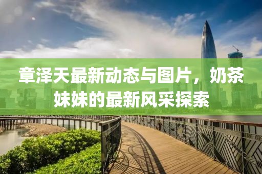 章澤天最新動態(tài)與圖片，奶茶妹妹的最新風采探索