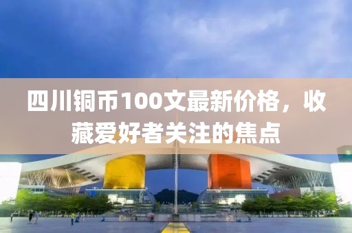 四川銅幣100文最新價格，收藏愛好者關(guān)注的焦點