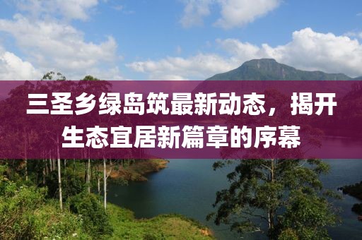 三圣鄉(xiāng)綠島筑最新動態(tài)，揭開生態(tài)宜居新篇章的序幕