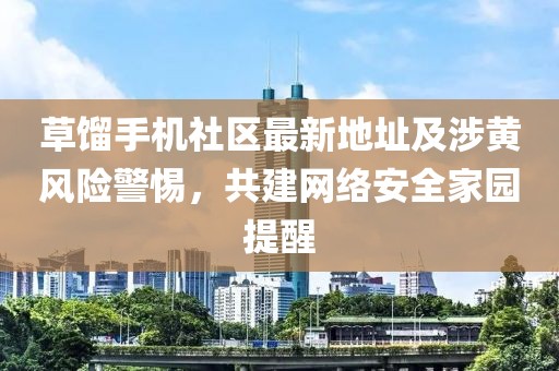草餾手機(jī)社區(qū)最新地址及涉黃風(fēng)險警惕，共建網(wǎng)絡(luò)安全家園提醒