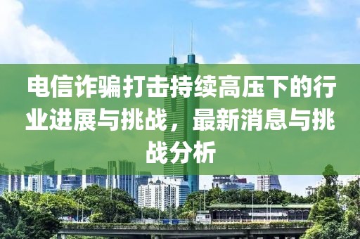 電信詐騙打擊持續(xù)高壓下的行業(yè)進展與挑戰(zhàn)，最新消息與挑戰(zhàn)分析