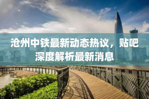 滄州中鐵最新動(dòng)態(tài)熱議，貼吧深度解析最新消息