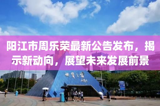 陽(yáng)江市周樂榮最新公告發(fā)布，揭示新動(dòng)向，展望未來發(fā)展前景