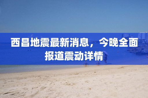 西昌地震最新消息，今晚全面報道震動詳情