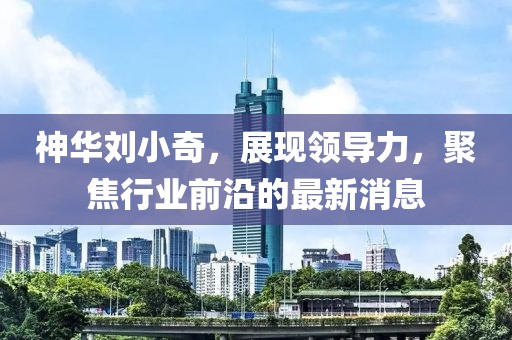 神華劉小奇，展現(xiàn)領(lǐng)導(dǎo)力，聚焦行業(yè)前沿的最新消息