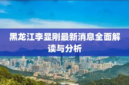 黑龍江李顯剛最新消息全面解讀與分析
