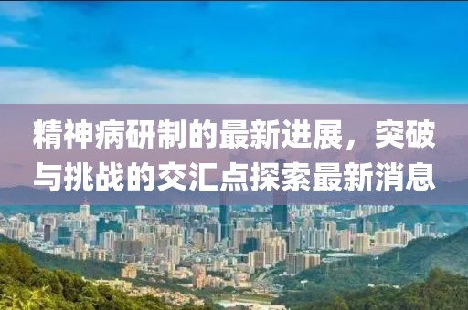 精神病研制的最新進展，突破與挑戰(zhàn)的交匯點探索最新消息
