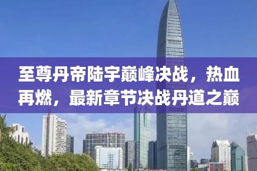 至尊丹帝陸宇巔峰決戰(zhàn)，熱血再燃，最新章節(jié)決戰(zhàn)丹道之巔