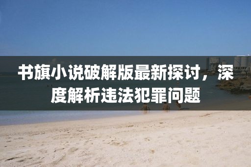 書(shū)旗小說(shuō)破解版最新探討，深度解析違法犯罪問(wèn)題