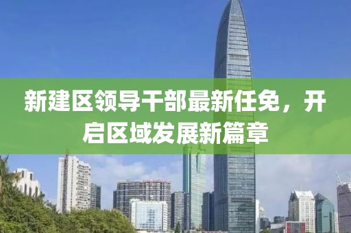 新建區(qū)領(lǐng)導(dǎo)干部最新任免，開啟區(qū)域發(fā)展新篇章