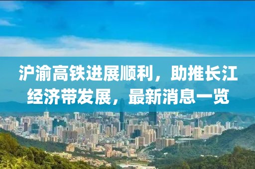 滬渝高鐵進(jìn)展順利，助推長江經(jīng)濟(jì)帶發(fā)展，最新消息一覽