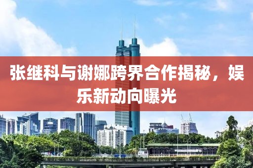 張繼科與謝娜跨界合作揭秘，娛樂新動向曝光