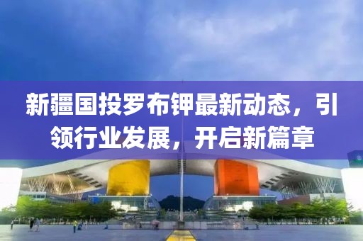 新疆國投羅布鉀最新動態(tài)，引領(lǐng)行業(yè)發(fā)展，開啟新篇章