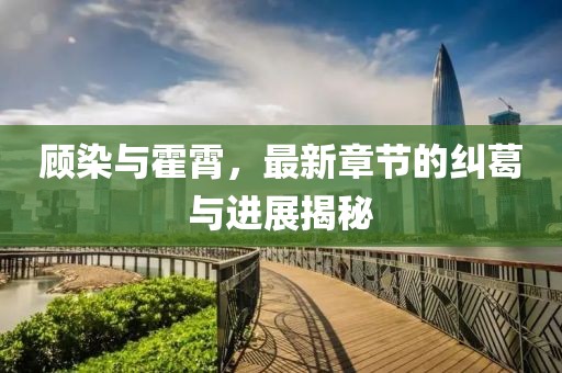 顧染與霍霄，最新章節(jié)的糾葛與進(jìn)展揭秘