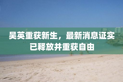 吳英重獲新生，最新消息證實已釋放并重獲自由